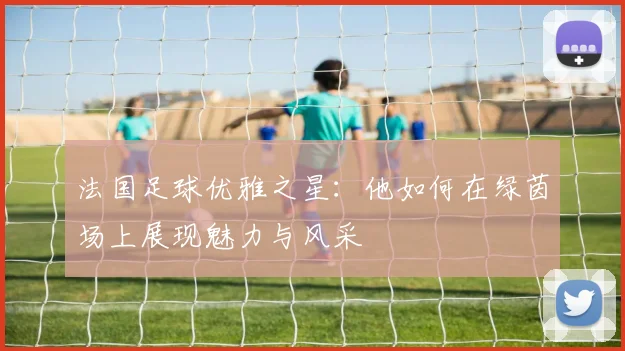 法国足球优雅之星：他如何在绿茵场上展现魅力与风采